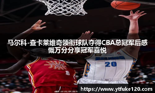 马尔科-查卡莱维奇领衔球队夺得CBA总冠军后感慨万分分享冠军喜悦