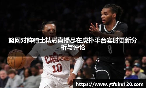 篮网对阵骑士精彩直播尽在虎扑平台实时更新分析与评论