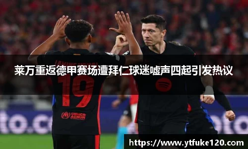 莱万重返德甲赛场遭拜仁球迷嘘声四起引发热议