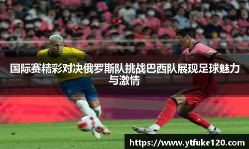 国际赛精彩对决俄罗斯队挑战巴西队展现足球魅力与激情